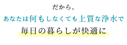 あなたは何もしなくても上質な浄水で毎日の暮らしが快適に